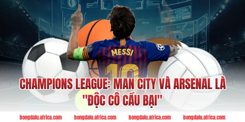 Champions League Bongdalu: Man City Và Arsenal Là "Độc Cô Cầu Bại"