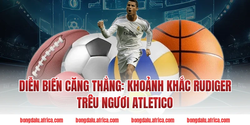 Diễn Biến Bongdalu Căng Thẳng: Khoảnh Khắc Rudiger Trêu Ngươi Atletico