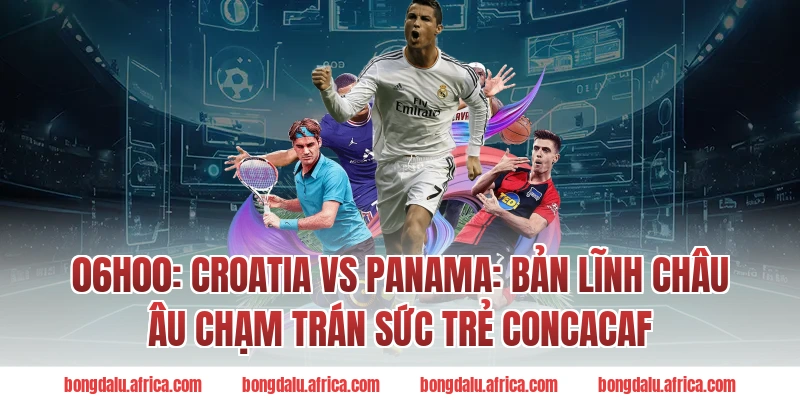 06h00: Croatia vs Panama: Bản lĩnh châu Âu chạm trán sức trẻ CONCACAF